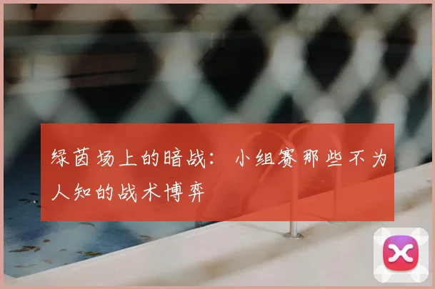 绿茵场上的暗战：小组赛那些不为人知的战术博弈