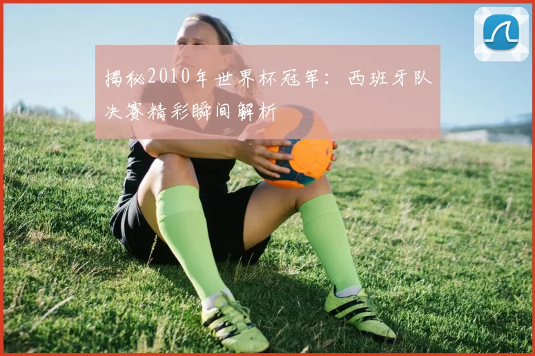 揭秘2010年世界杯冠军：西班牙队决赛精彩瞬间解析