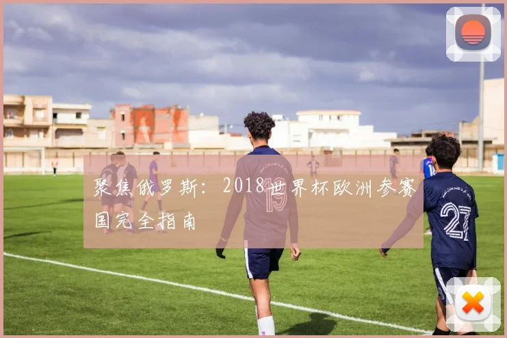 聚焦俄罗斯：2018世界杯欧洲参赛国完全指南