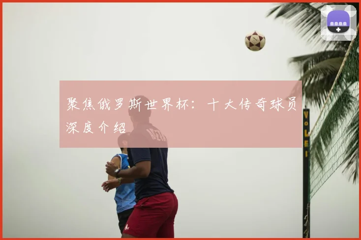 聚焦俄罗斯世界杯：十大传奇球员深度介绍