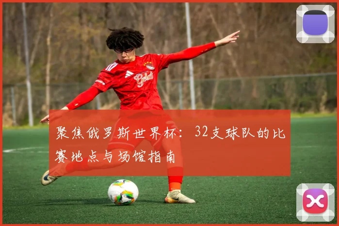 聚焦俄罗斯世界杯：32支球队的比赛地点与场馆指南