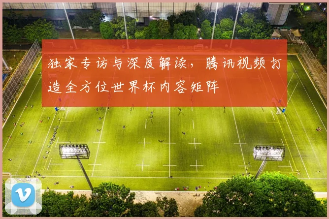 独家专访与深度解读，腾讯视频打造全方位世界杯内容矩阵