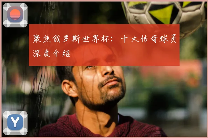 聚焦俄罗斯世界杯：十大传奇球员深度介绍