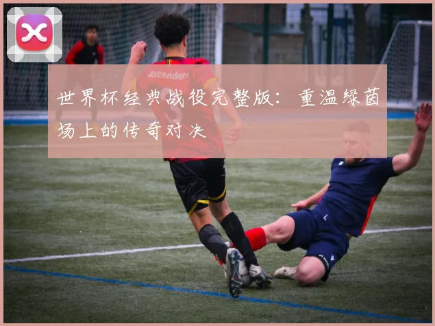 世界杯经典战役完整版：重温绿茵场上的传奇对决