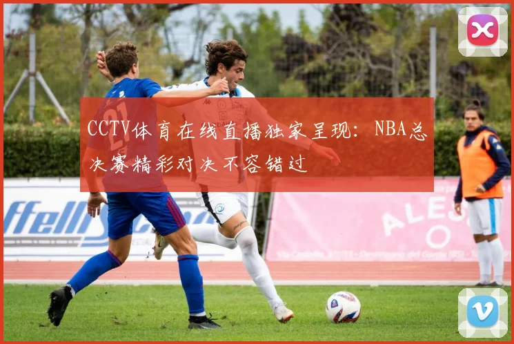 CCTV体育在线直播独家呈现：NBA总决赛精彩对决不容错过
