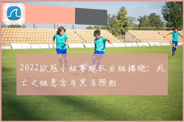2022欧冠小组赛球队分组揭晓：死亡之组悬念与黑马预测