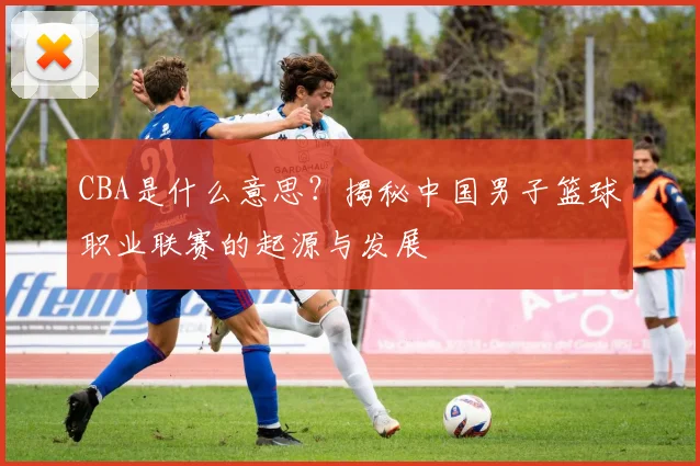 CBA是什么意思?揭秘中国男子篮球职业联赛的起源与发展