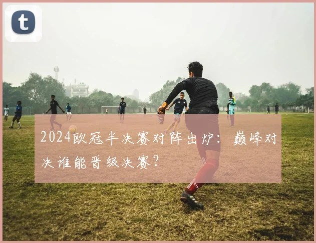 2024欧冠半决赛对阵出炉:巅峰对决谁能晋级决赛?