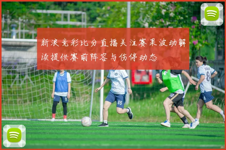 新浪竞彩比分直播关注赛果波动解读提供赛前阵容与伤停动态