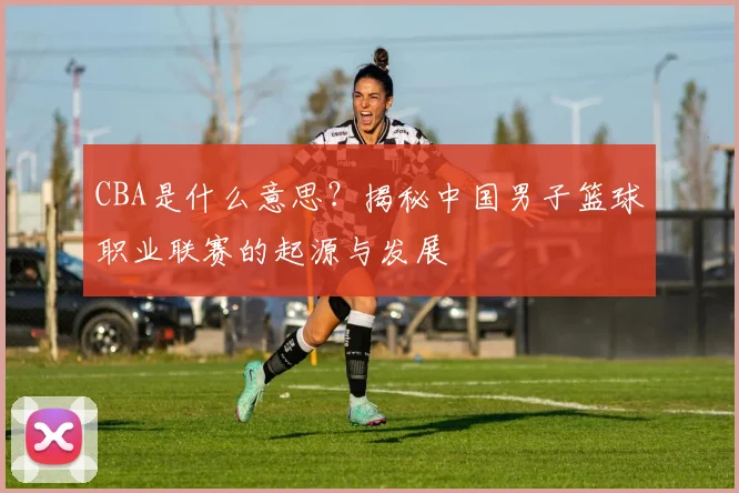 CBA是什么意思？揭秘中国男子篮球职业联赛的起源与发展