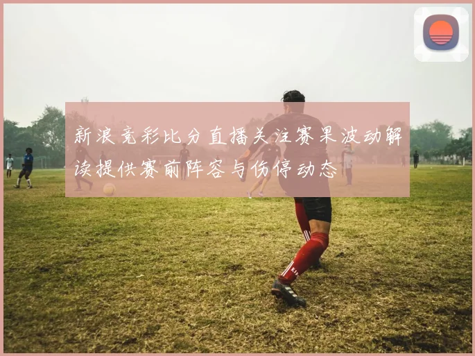 新浪竞彩比分直播关注赛果波动解读提供赛前阵容与伤停动态