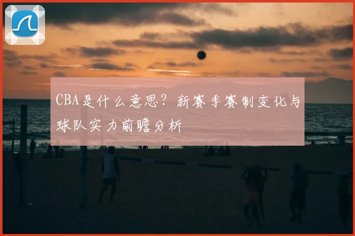 CBA是什么意思？新赛季赛制变化与球队实力前瞻分析