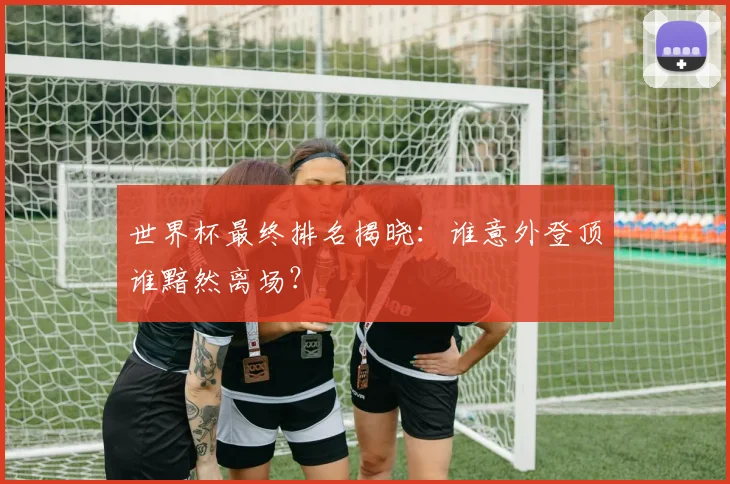 世界杯最终排名揭晓：谁意外登顶谁黯然离场？
