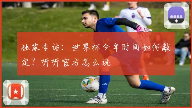 独家专访：世界杯今年时间如何敲定？听听官方怎么说