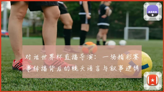 对话世界杯直播导演：一场精彩赛事转播背后的镜头语言与叙事逻辑